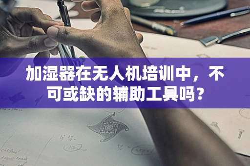 加湿器在无人机培训中，不可或缺的辅助工具吗？