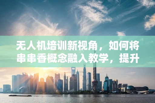 无人机培训新视角，如何将串串香概念融入教学，提升学员实战体验？