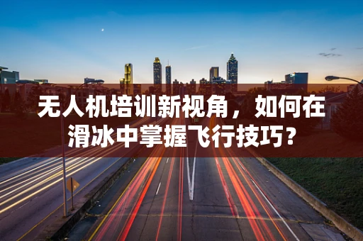 无人机培训新视角，如何在滑冰中掌握飞行技巧？