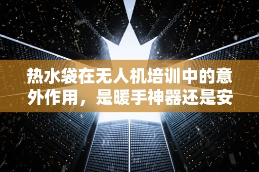 热水袋在无人机培训中的意外作用，是暖手神器还是安全隐患？