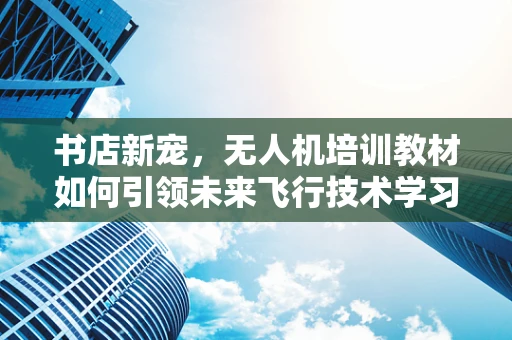 书店新宠，无人机培训教材如何引领未来飞行技术学习？