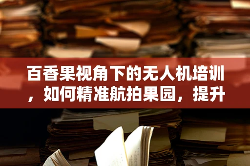百香果视角下的无人机培训，如何精准航拍果园，提升果品宣传效果？
