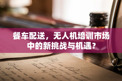 餐车配送，无人机培训市场中的新挑战与机遇？