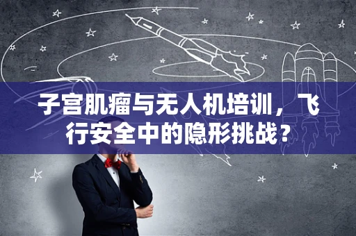 子宫肌瘤与无人机培训，飞行安全中的隐形挑战？