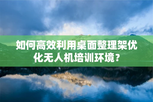 如何高效利用桌面整理架优化无人机培训环境？