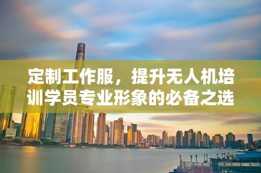 定制工作服，提升无人机培训学员专业形象的必备之选？