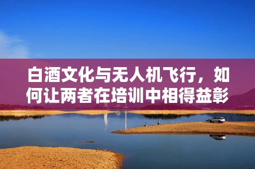 白酒文化与无人机飞行，如何让两者在培训中相得益彰？