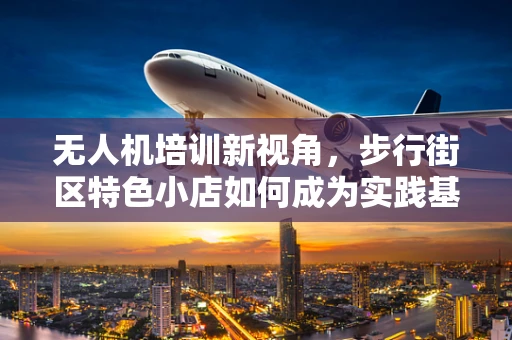 无人机培训新视角，步行街区特色小店如何成为实践基地？