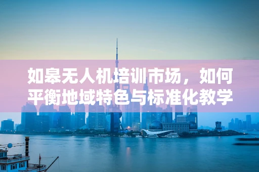 如皋无人机培训市场，如何平衡地域特色与标准化教学？