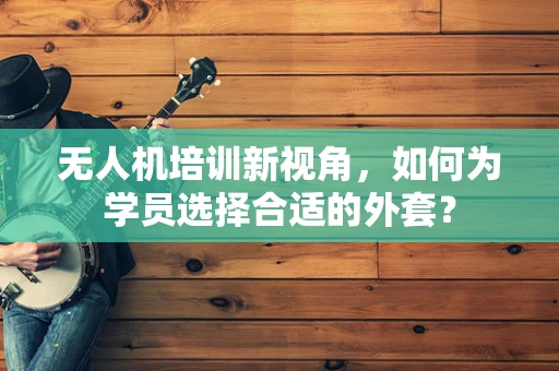 无人机培训新视角，如何为学员选择合适的外套？