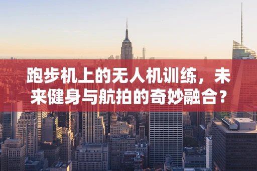 跑步机上的无人机训练，未来健身与航拍的奇妙融合？