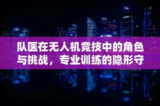 队医在无人机竞技中的角色与挑战，专业训练的隐形守护者？
