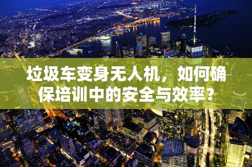 垃圾车变身无人机，如何确保培训中的安全与效率？