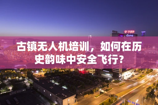 古镇无人机培训，如何在历史韵味中安全飞行？