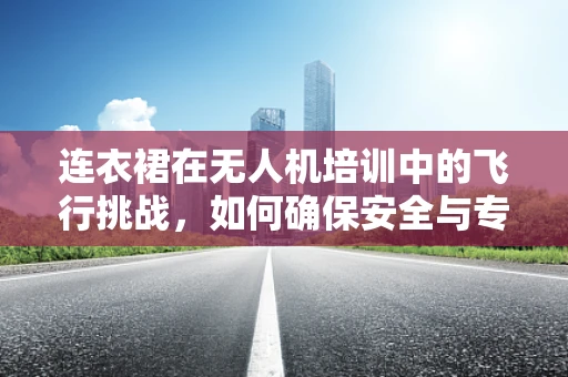 连衣裙在无人机培训中的飞行挑战，如何确保安全与专业？