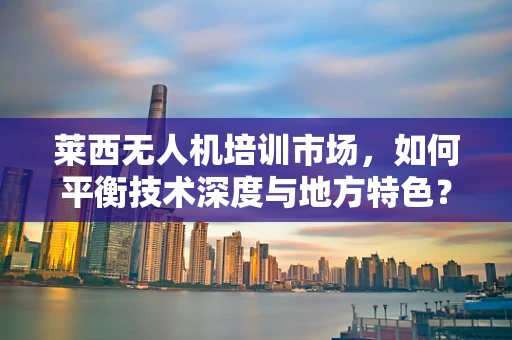 莱西无人机培训市场，如何平衡技术深度与地方特色？