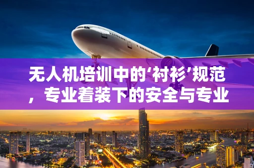 无人机培训中的‘衬衫’规范，专业着装下的安全与专业形象