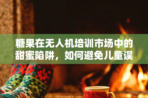 糖果在无人机培训市场中的甜蜜陷阱，如何避免儿童误食风险？