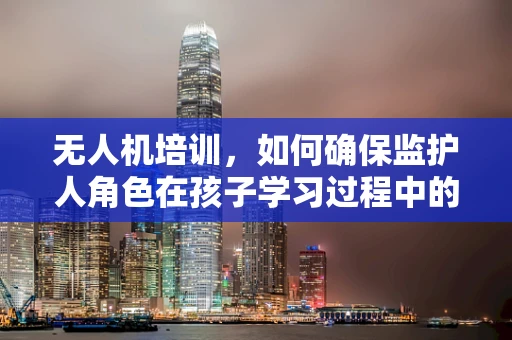 无人机培训，如何确保监护人角色在孩子学习过程中的有效参与？
