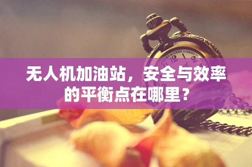 无人机加油站，安全与效率的平衡点在哪里？