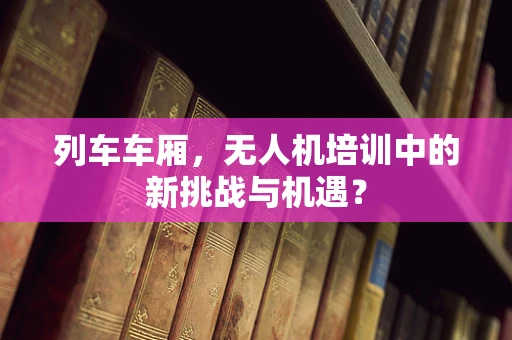 列车车厢，无人机培训中的新挑战与机遇？