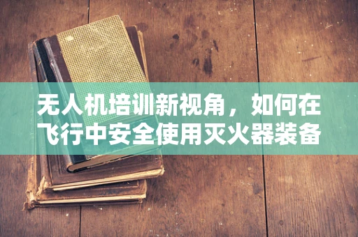 无人机培训新视角，如何在飞行中安全使用灭火器装备？