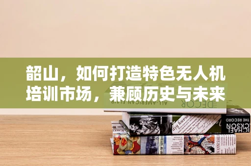 韶山，如何打造特色无人机培训市场，兼顾历史与未来？