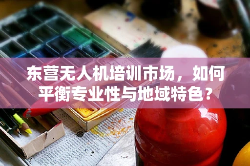 东营无人机培训市场，如何平衡专业性与地域特色？