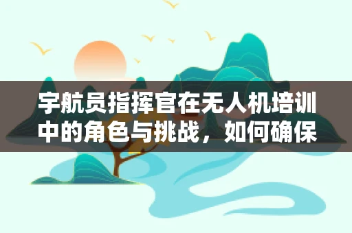 宇航员指挥官在无人机培训中的角色与挑战，如何确保安全高效的操作？