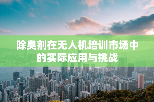 除臭剂在无人机培训市场中的实际应用与挑战