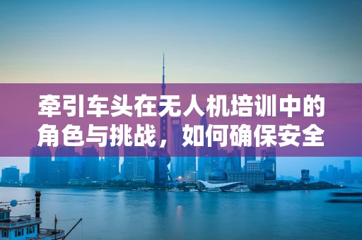 牵引车头在无人机培训中的角色与挑战，如何确保安全高效的操作？