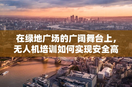 在绿地广场的广阔舞台上，无人机培训如何实现安全高效的飞行实践？