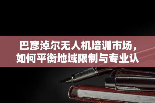巴彦淖尔无人机培训市场，如何平衡地域限制与专业认证？
