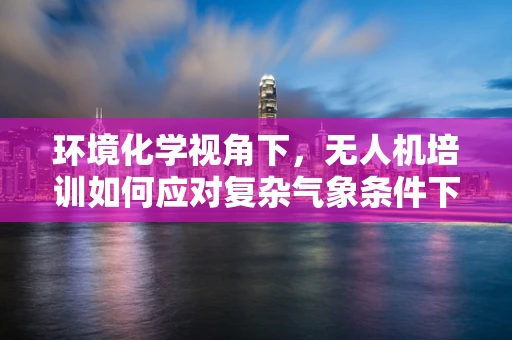 环境化学视角下，无人机培训如何应对复杂气象条件下的飞行安全？