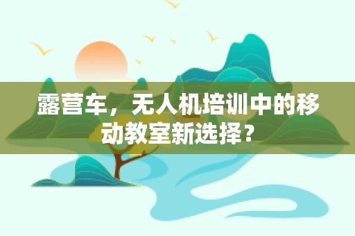 露营车，无人机培训中的移动教室新选择？