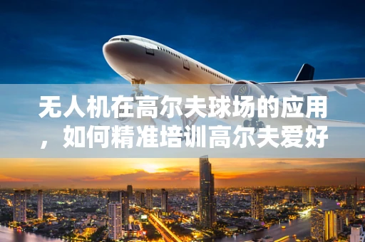 无人机在高尔夫球场的应用，如何精准培训高尔夫爱好者操控无人机进行球场维护？