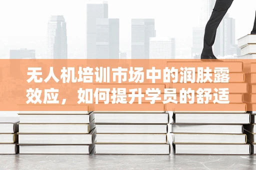 无人机培训市场中的润肤露效应，如何提升学员的舒适度与体验？