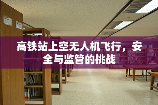 高铁站上空无人机飞行，安全与监管的挑战