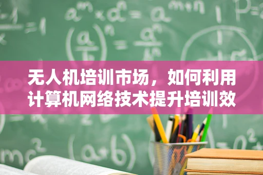 无人机培训市场，如何利用计算机网络技术提升培训效率与安全性？
