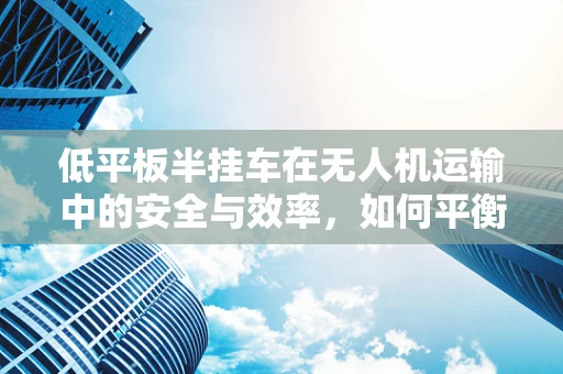 低平板半挂车在无人机运输中的安全与效率，如何平衡？