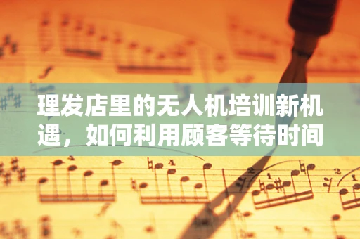 理发店里的无人机培训新机遇，如何利用顾客等待时间？