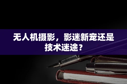 无人机摄影，影迷新宠还是技术迷途？