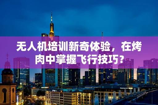 无人机培训新奇体验，在烤肉中掌握飞行技巧？
