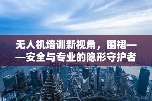 无人机培训新视角，围裙——安全与专业的隐形守护者？