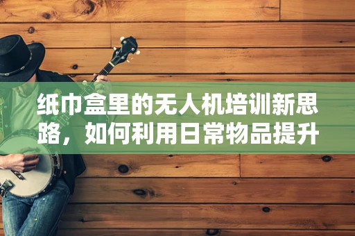 纸巾盒里的无人机培训新思路，如何利用日常物品提升学习体验？