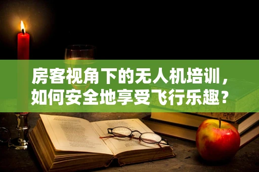 房客视角下的无人机培训，如何安全地享受飞行乐趣？