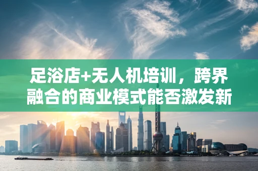 足浴店+无人机培训，跨界融合的商业模式能否激发新市场活力？