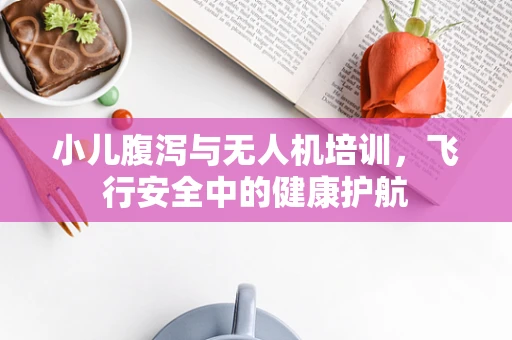 小儿腹泻与无人机培训，飞行安全中的健康护航