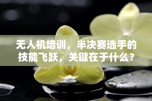 无人机培训，半决赛选手的技能飞跃，关键在于什么？