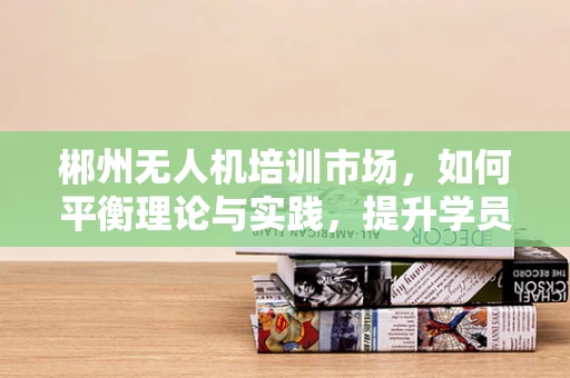 郴州无人机培训市场，如何平衡理论与实践，提升学员实操能力？